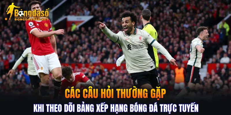 Các câu hỏi thường gặp khi theo dõi bảng xếp hạng bóng đá trực tuyến