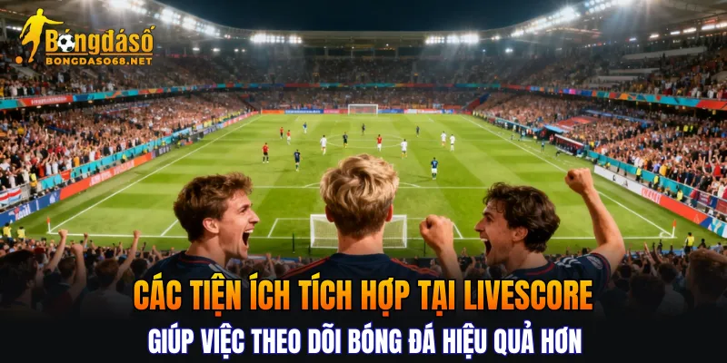 Các tiện ích tích hợp tại Livescore giúp việc theo dõi bóng đá hiệu quả hơn